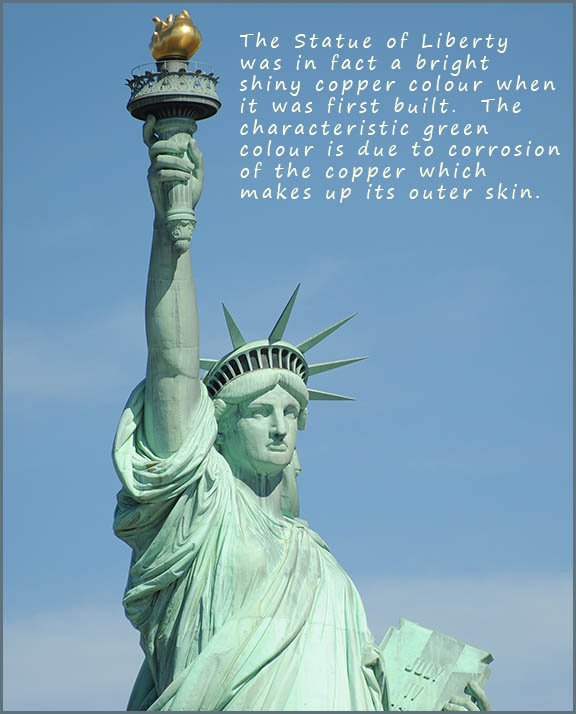The Statue of liberty was initially a copper colour but due to the corrosion of copper it is now covered in a green patina.